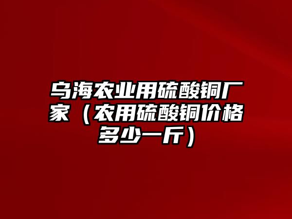 烏海農(nóng)業(yè)用硫酸銅廠家（農(nóng)用硫酸銅價格多少一斤）