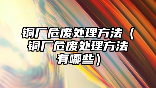 銅廠危廢處理方法（銅廠危廢處理方法有哪些）