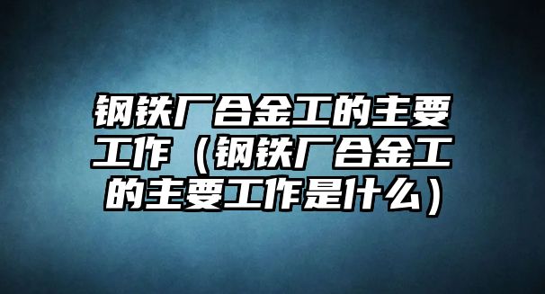 鋼鐵廠合金工的主要工作（鋼鐵廠合金工的主要工作是什么）