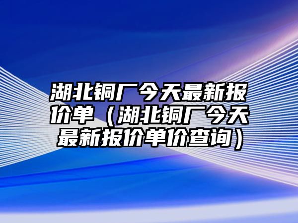 湖北銅廠今天最新報價單（湖北銅廠今天最新報價單價查詢）