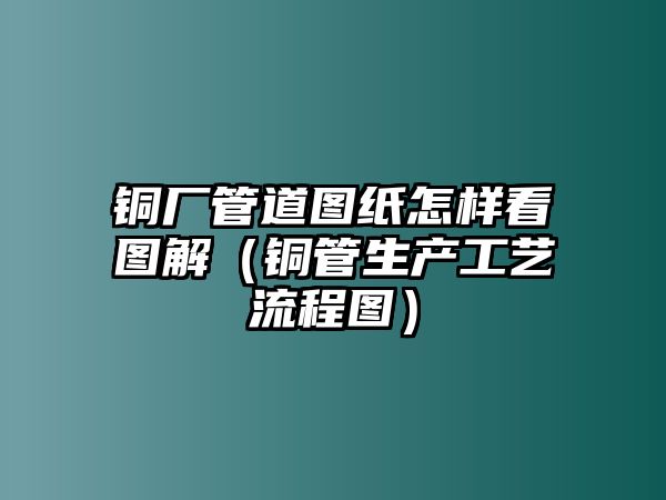 銅廠管道圖紙怎樣看圖解（銅管生產(chǎn)工藝流程圖）