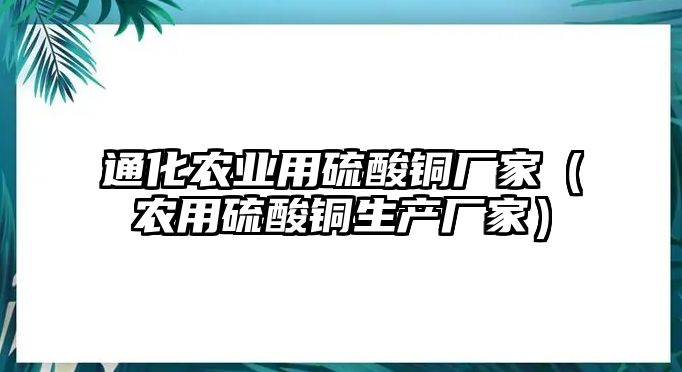 通化農(nóng)業(yè)用硫酸銅廠家（農(nóng)用硫酸銅生產(chǎn)廠家）