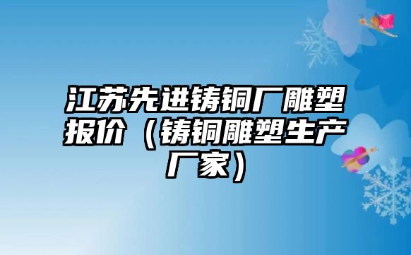 江蘇先進(jìn)鑄銅廠雕塑報(bào)價(jià)（鑄銅雕塑生產(chǎn)廠家）