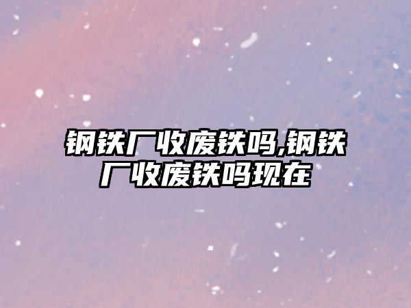 鋼鐵廠收廢鐵嗎,鋼鐵廠收廢鐵嗎現(xiàn)在