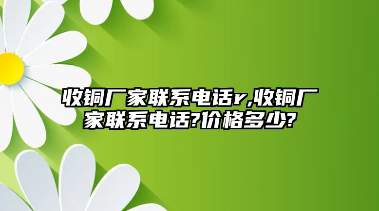 收銅廠家聯(lián)系電話r,收銅廠家聯(lián)系電話?價格多少?