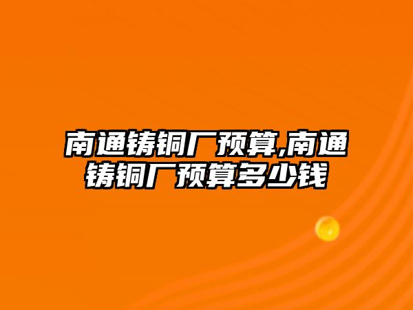 南通鑄銅廠預(yù)算,南通鑄銅廠預(yù)算多少錢