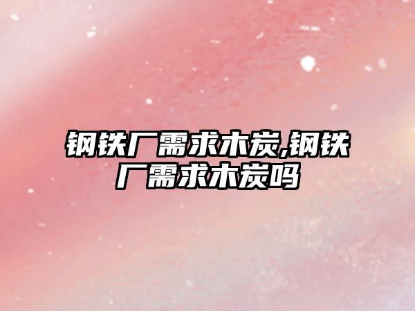 鋼鐵廠需求木炭,鋼鐵廠需求木炭嗎