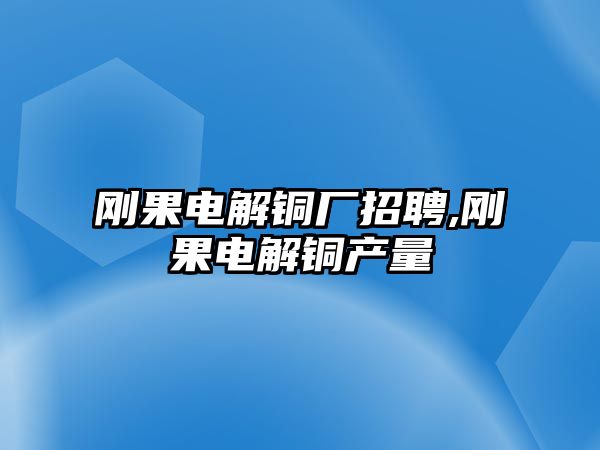 剛果電解銅廠招聘,剛果電解銅產(chǎn)量