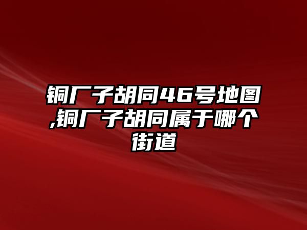 銅廠子胡同46號地圖,銅廠子胡同屬于哪個街道