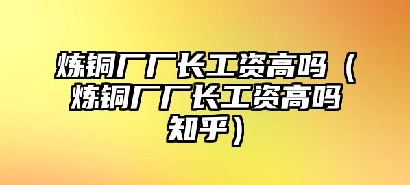 煉銅廠廠長工資高嗎（煉銅廠廠長工資高嗎知乎）