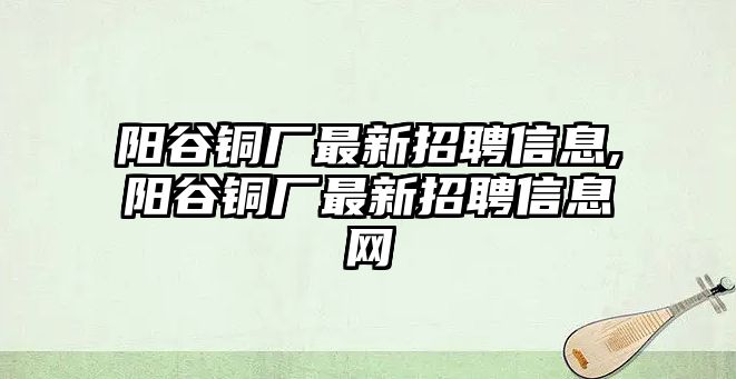 陽(yáng)谷銅廠最新招聘信息,陽(yáng)谷銅廠最新招聘信息網(wǎng)