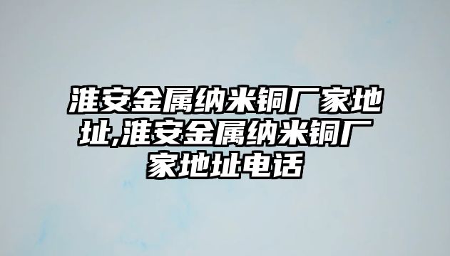 淮安金屬納米銅廠家地址,淮安金屬納米銅廠家地址電話