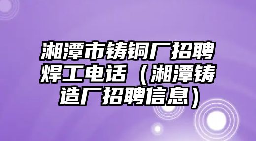 湘潭市鑄銅廠招聘焊工電話（湘潭鑄造廠招聘信息）