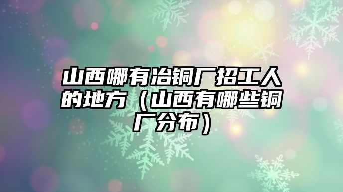 山西哪有冶銅廠招工人的地方（山西有哪些銅廠分布）