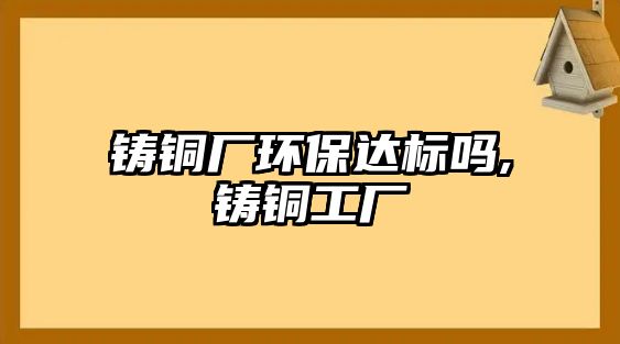 鑄銅廠環(huán)保達標嗎,鑄銅工廠