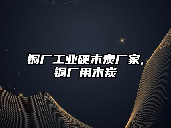 銅廠工業(yè)硬木炭廠家,銅廠用木炭