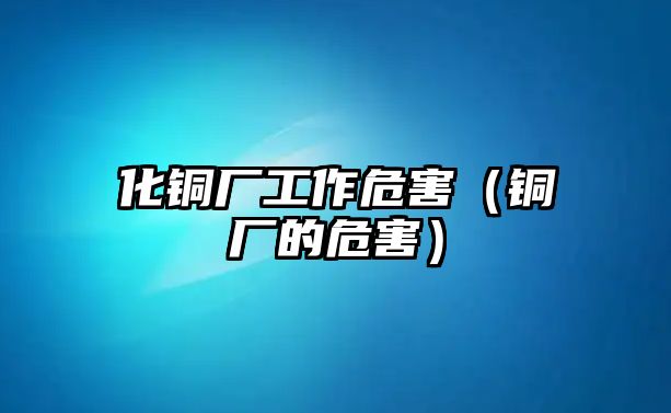 化銅廠工作危害（銅廠的危害）