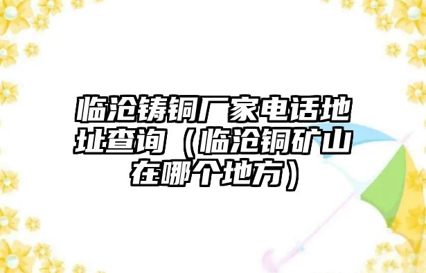 臨滄鑄銅廠家電話地址查詢（臨滄銅礦山在哪個(gè)地方）