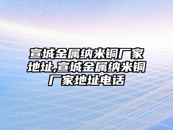 宣城金屬納米銅廠家地址,宣城金屬納米銅廠家地址電話