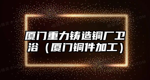 廈門重力鑄造銅廠衛(wèi)?。◤B門銅件加工）