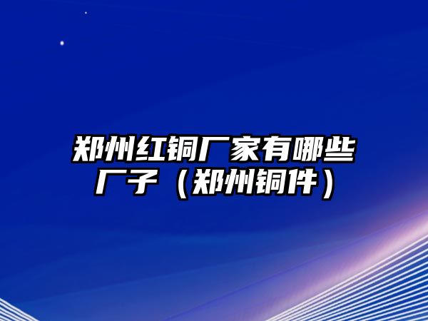 鄭州紅銅廠家有哪些廠子（鄭州銅件）