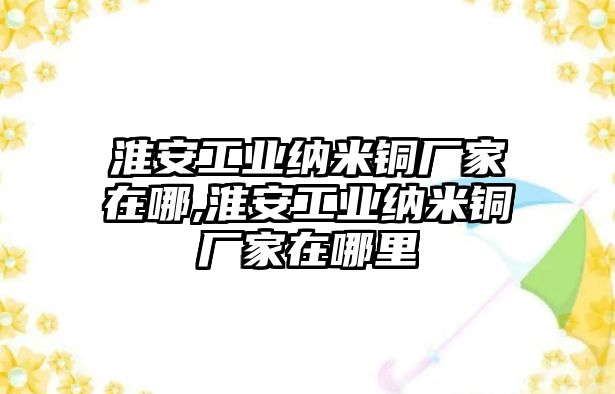 淮安工業(yè)納米銅廠家在哪,淮安工業(yè)納米銅廠家在哪里