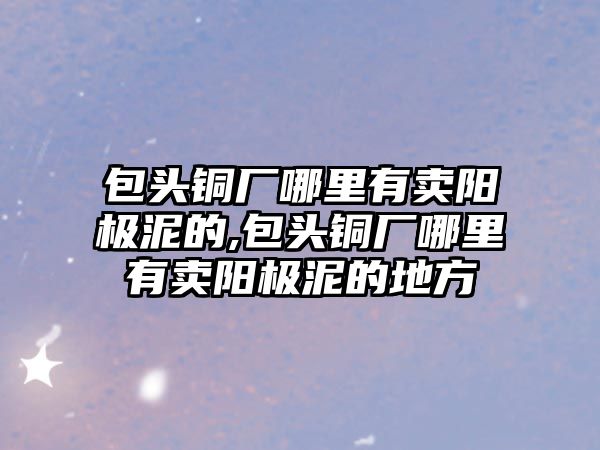 包頭銅廠哪里有賣陽極泥的,包頭銅廠哪里有賣陽極泥的地方