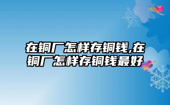 在銅廠怎樣存銅錢,在銅廠怎樣存銅錢最好