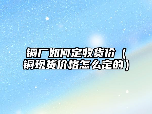 銅廠如何定收貨價(jià)（銅現(xiàn)貨價(jià)格怎么定的）