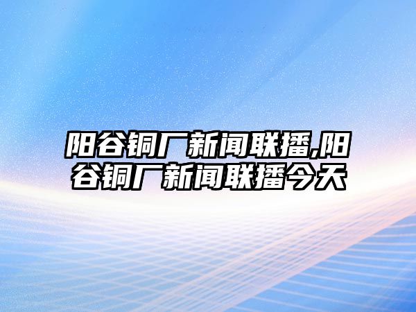 陽谷銅廠新聞聯(lián)播,陽谷銅廠新聞聯(lián)播今天