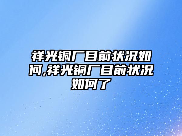 祥光銅廠目前狀況如何,祥光銅廠目前狀況如何了