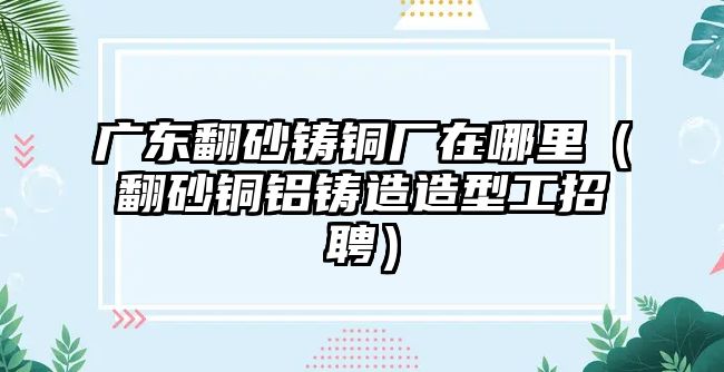 廣東翻砂鑄銅廠在哪里（翻砂銅鋁鑄造造型工招聘）