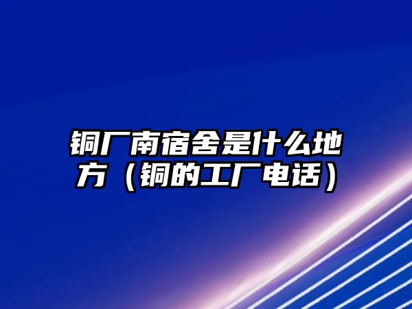 銅廠南宿舍是什么地方（銅的工廠電話）