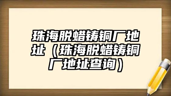 珠海脫蠟鑄銅廠地址（珠海脫蠟鑄銅廠地址查詢）