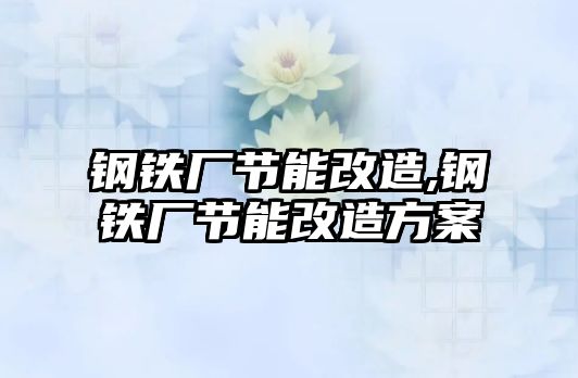 鋼鐵廠節(jié)能改造,鋼鐵廠節(jié)能改造方案