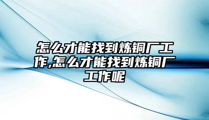 怎么才能找到煉銅廠工作,怎么才能找到煉銅廠工作呢