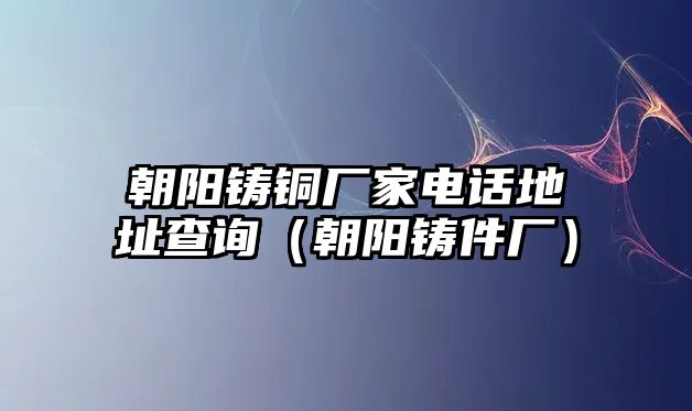 朝陽鑄銅廠家電話地址查詢（朝陽鑄件廠）