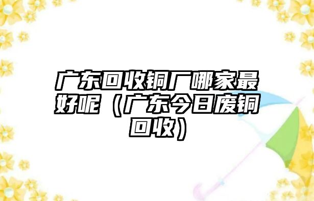 廣東回收銅廠哪家最好呢（廣東今日廢銅回收）