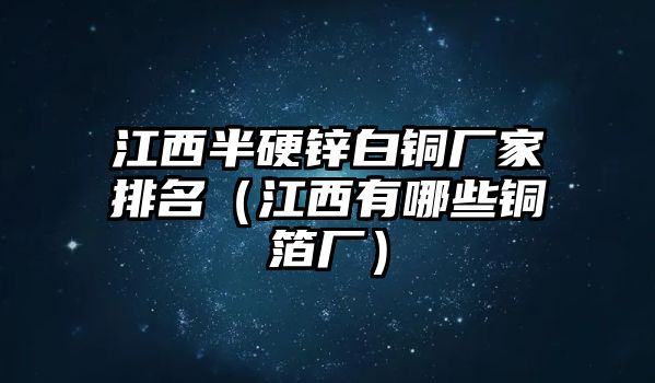 江西半硬鋅白銅廠家排名（江西有哪些銅箔廠）