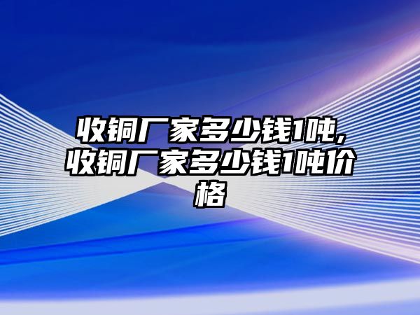 收銅廠家多少錢(qián)1噸,收銅廠家多少錢(qián)1噸價(jià)格