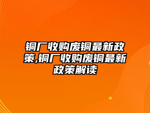 銅廠收購(gòu)廢銅最新政策,銅廠收購(gòu)廢銅最新政策解讀