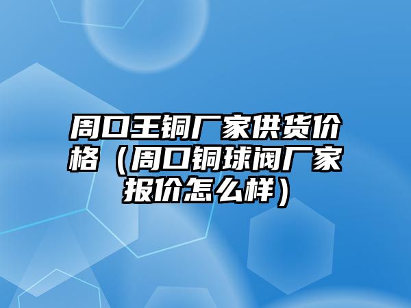 周口王銅廠家供貨價(jià)格（周口銅球閥廠家報(bào)價(jià)怎么樣）