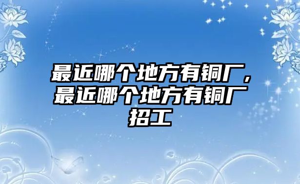 最近哪個地方有銅廠,最近哪個地方有銅廠招工