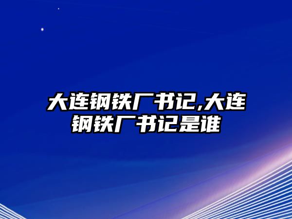 大連鋼鐵廠書記,大連鋼鐵廠書記是誰