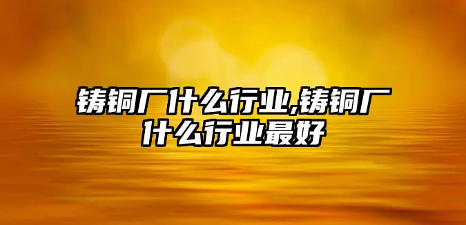 鑄銅廠什么行業(yè),鑄銅廠什么行業(yè)最好