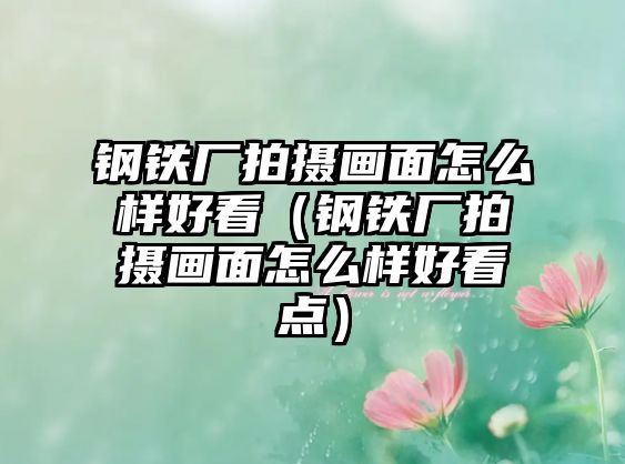 鋼鐵廠(chǎng)拍攝畫(huà)面怎么樣好看（鋼鐵廠(chǎng)拍攝畫(huà)面怎么樣好看點(diǎn)）