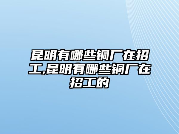 昆明有哪些銅廠在招工,昆明有哪些銅廠在招工的