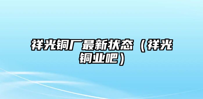 祥光銅廠最新狀態(tài)（祥光銅業(yè)吧）