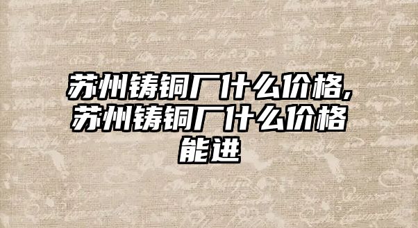 蘇州鑄銅廠什么價格,蘇州鑄銅廠什么價格能進