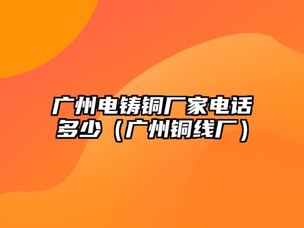 廣州電鑄銅廠家電話多少（廣州銅線廠）